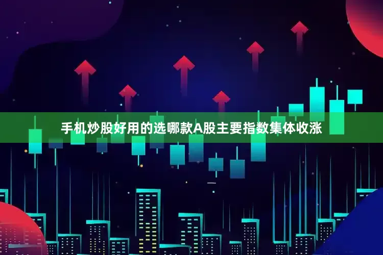 手机炒股好用的选哪款A股主要指数集体收涨