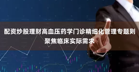 配资炒股理财高血压药学门诊精细化管理专题则聚焦临床实际需求