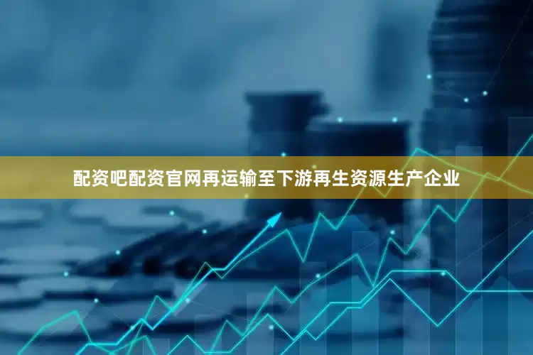配资吧配资官网再运输至下游再生资源生产企业