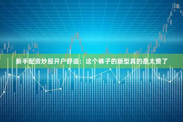 新手配资炒股开户舒适：这个裤子的版型真的是太赞了