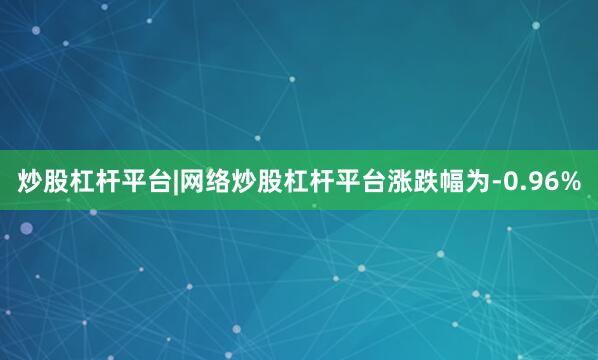 炒股杠杆平台|网络炒股杠杆平台涨跌幅为-0.96%