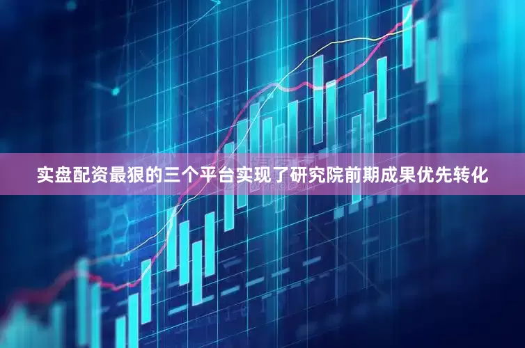 实盘配资最狠的三个平台实现了研究院前期成果优先转化