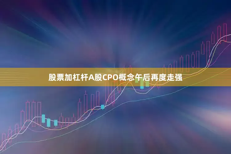 股票加杠杆A股CPO概念午后再度走强