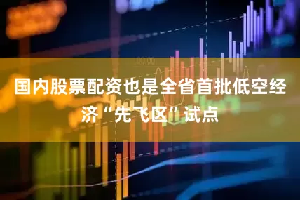 国内股票配资也是全省首批低空经济“先飞区”试点