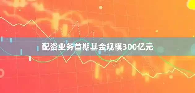 配资业务首期基金规模300亿元