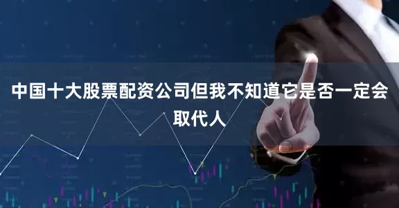 中国十大股票配资公司但我不知道它是否一定会取代人