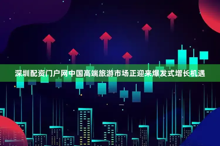 深圳配资门户网中国高端旅游市场正迎来爆发式增长机遇