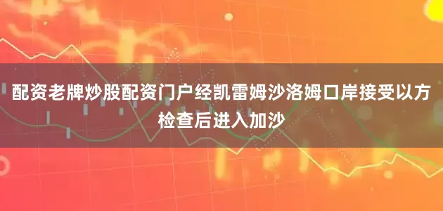 配资老牌炒股配资门户经凯雷姆沙洛姆口岸接受以方检查后进入加沙