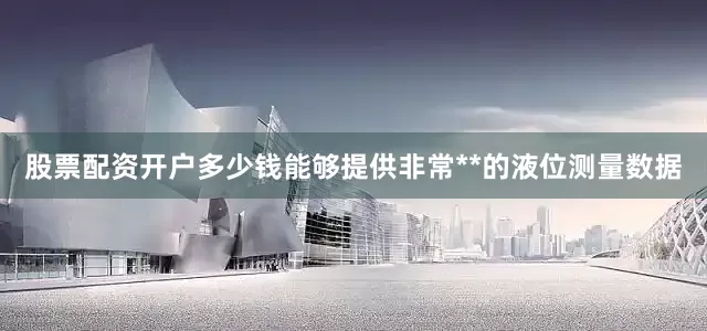 股票配资开户多少钱能够提供非常**的液位测量数据