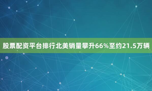股票配资平台排行北美销量攀升66%至约21.5万辆