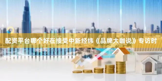 配资平台哪个好在接受中新经纬《品牌大咖说》专访时